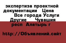 экспертиза проектной документации › Цена ­ 10 000 - Все города Услуги » Другие   . Чувашия респ.,Алатырь г.